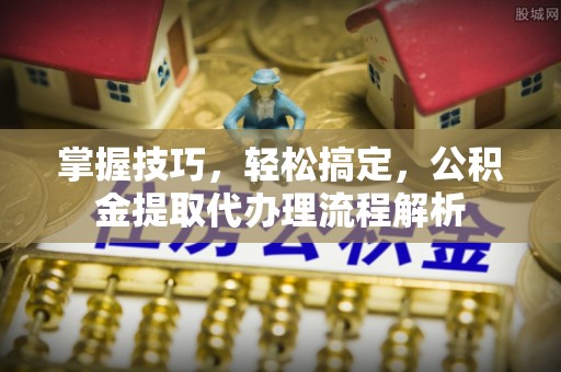 冠县掌握技巧，轻松搞定，公积金提取代办理流程解析
