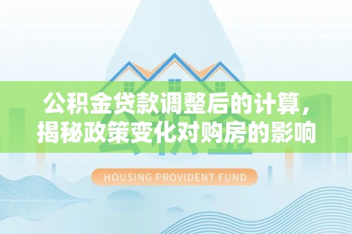 冠县公积金贷款调整后的计算，揭秘政策变化对购房的影响